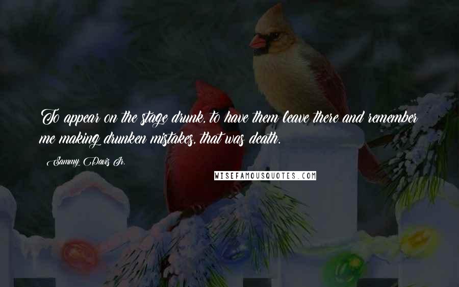 Sammy Davis Jr. Quotes: To appear on the stage drunk, to have them leave there and remember me making drunken mistakes, that was death.