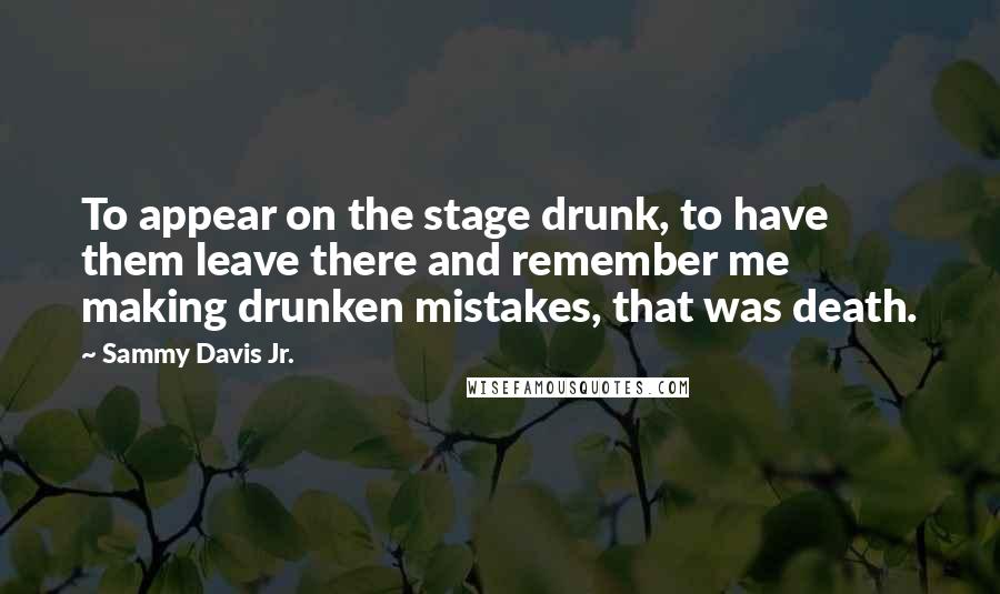 Sammy Davis Jr. Quotes: To appear on the stage drunk, to have them leave there and remember me making drunken mistakes, that was death.