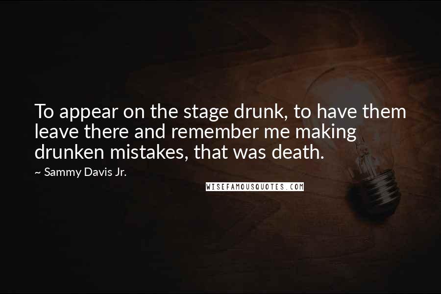 Sammy Davis Jr. Quotes: To appear on the stage drunk, to have them leave there and remember me making drunken mistakes, that was death.