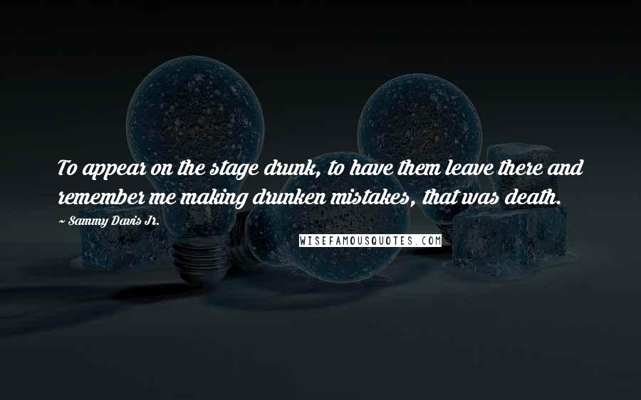 Sammy Davis Jr. Quotes: To appear on the stage drunk, to have them leave there and remember me making drunken mistakes, that was death.