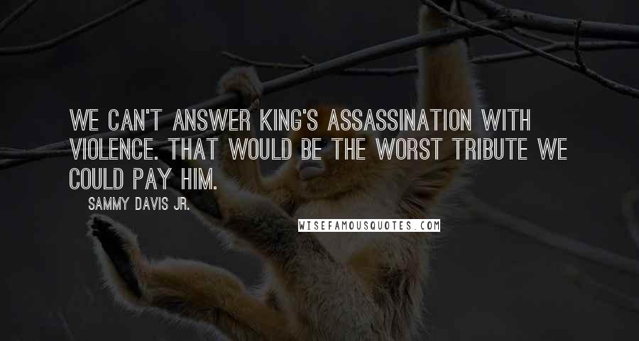 Sammy Davis Jr. Quotes: We can't answer King's assassination with violence. That would be the worst tribute we could pay him.