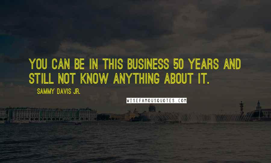 Sammy Davis Jr. Quotes: You can be in this business 50 years and still not know anything about it.
