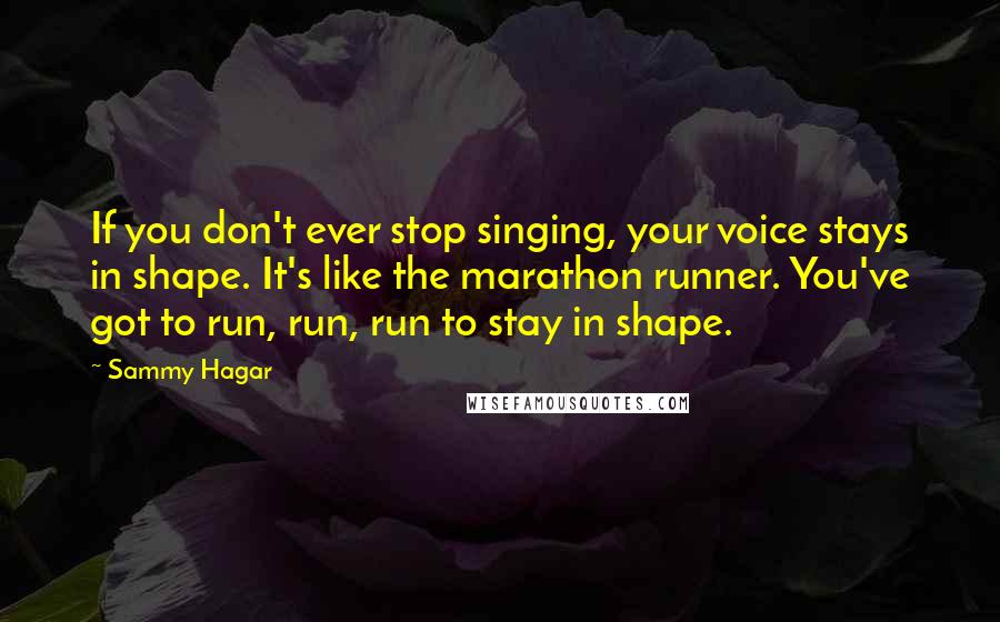 Sammy Hagar Quotes: If you don't ever stop singing, your voice stays in shape. It's like the marathon runner. You've got to run, run, run to stay in shape.