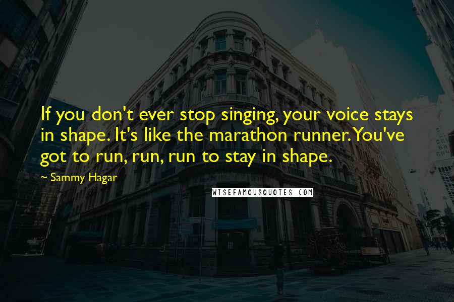 Sammy Hagar Quotes: If you don't ever stop singing, your voice stays in shape. It's like the marathon runner. You've got to run, run, run to stay in shape.