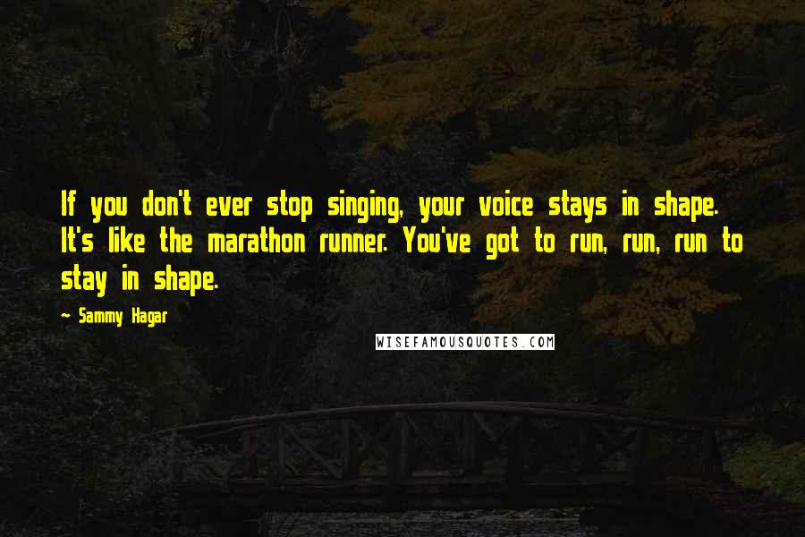 Sammy Hagar Quotes: If you don't ever stop singing, your voice stays in shape. It's like the marathon runner. You've got to run, run, run to stay in shape.