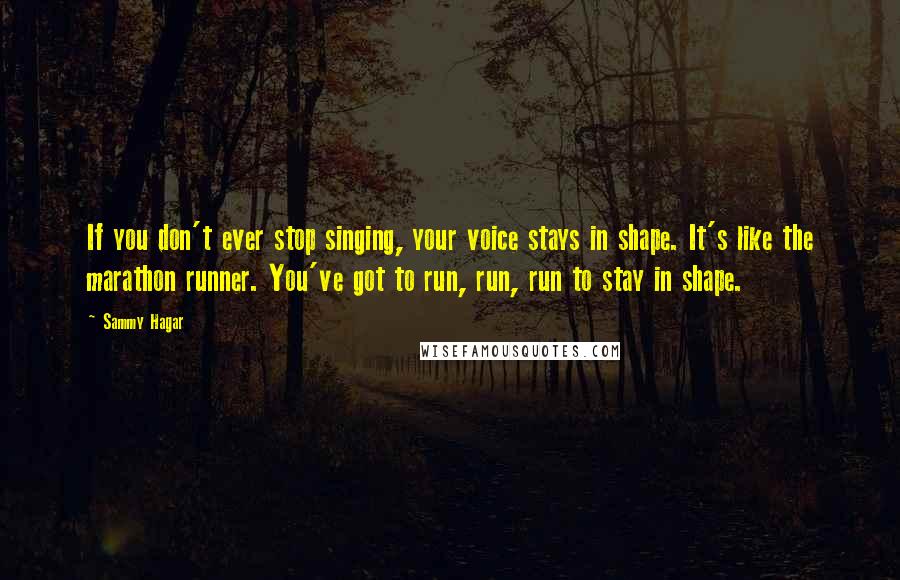 Sammy Hagar Quotes: If you don't ever stop singing, your voice stays in shape. It's like the marathon runner. You've got to run, run, run to stay in shape.