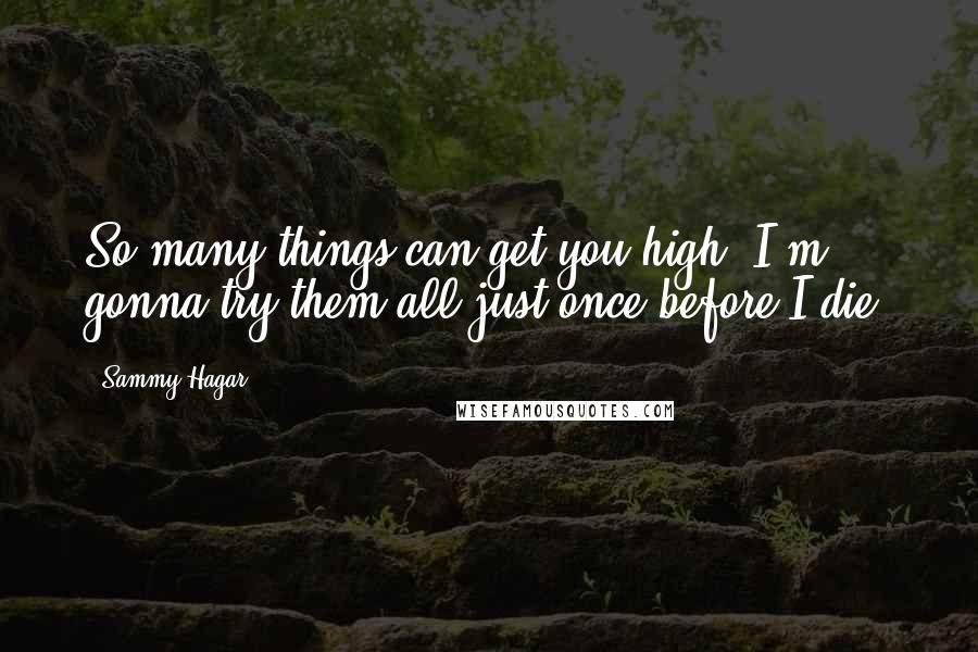 Sammy Hagar Quotes: So many things can get you high, I'm gonna try them all just once before I die.