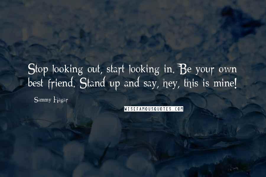 Sammy Hagar Quotes: Stop looking out, start looking in. Be your own best friend. Stand up and say, hey, this is mine!