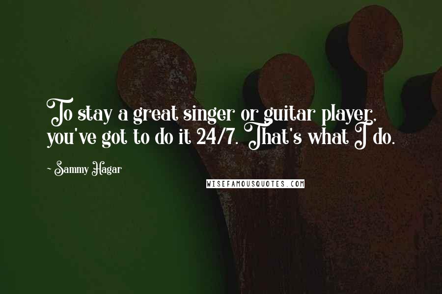 Sammy Hagar Quotes: To stay a great singer or guitar player, you've got to do it 24/7. That's what I do.