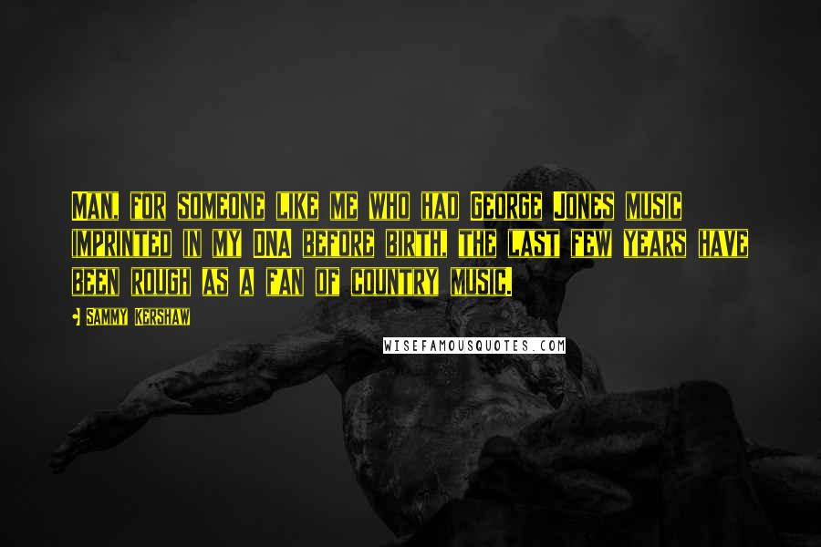 Sammy Kershaw Quotes: Man, for someone like me who had George Jones music imprinted in my DNA before birth, the last few years have been rough as a fan of country music.