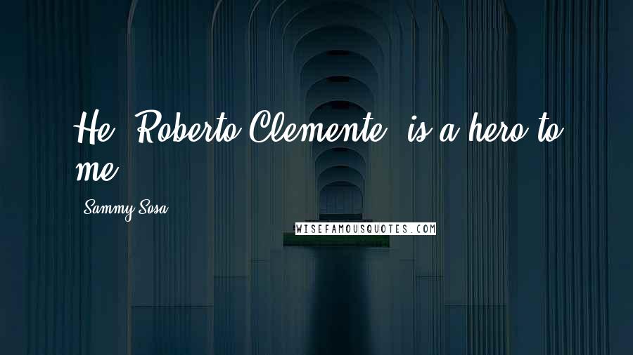 Sammy Sosa Quotes: He (Roberto Clemente) is a hero to me.