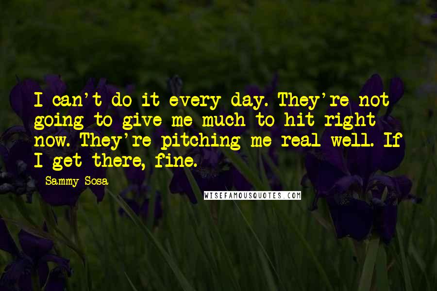 Sammy Sosa Quotes: I can't do it every day. They're not going to give me much to hit right now. They're pitching me real well. If I get there, fine.