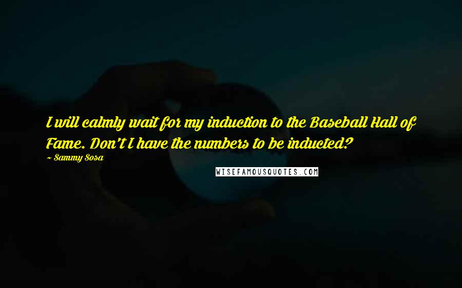 Sammy Sosa Quotes: I will calmly wait for my induction to the Baseball Hall of Fame. Don't I have the numbers to be inducted?