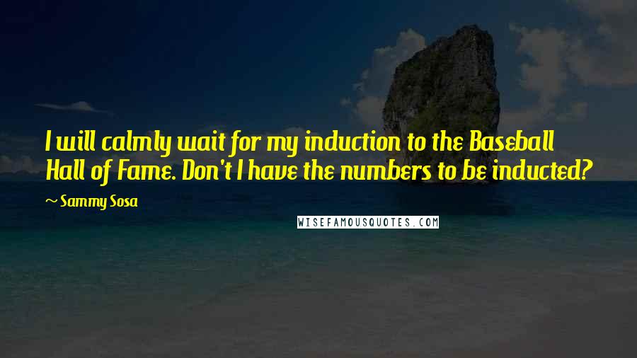 Sammy Sosa Quotes: I will calmly wait for my induction to the Baseball Hall of Fame. Don't I have the numbers to be inducted?