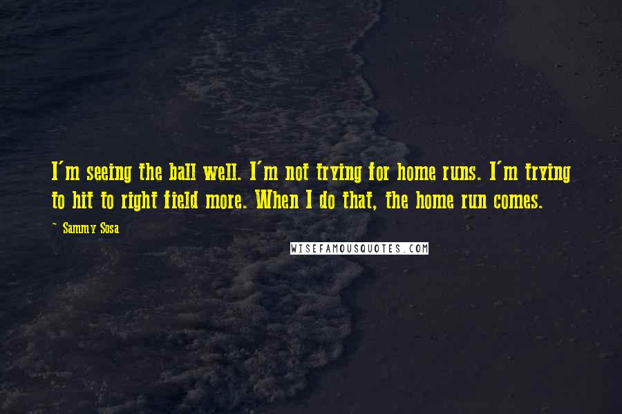 Sammy Sosa Quotes: I'm seeing the ball well. I'm not trying for home runs. I'm trying to hit to right field more. When I do that, the home run comes.