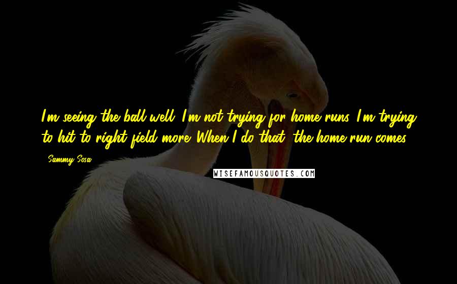 Sammy Sosa Quotes: I'm seeing the ball well. I'm not trying for home runs. I'm trying to hit to right field more. When I do that, the home run comes.