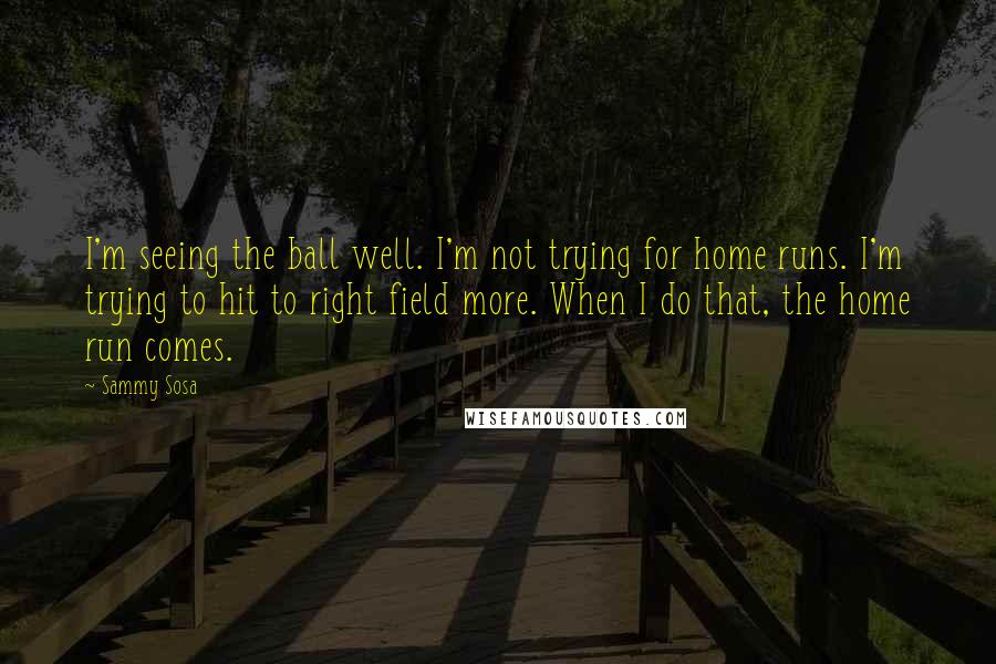 Sammy Sosa Quotes: I'm seeing the ball well. I'm not trying for home runs. I'm trying to hit to right field more. When I do that, the home run comes.