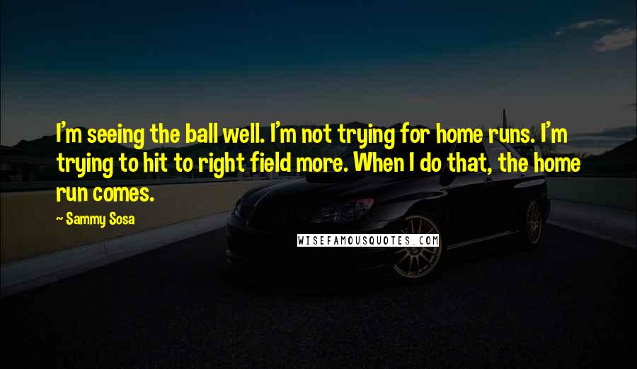 Sammy Sosa Quotes: I'm seeing the ball well. I'm not trying for home runs. I'm trying to hit to right field more. When I do that, the home run comes.