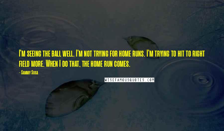 Sammy Sosa Quotes: I'm seeing the ball well. I'm not trying for home runs. I'm trying to hit to right field more. When I do that, the home run comes.