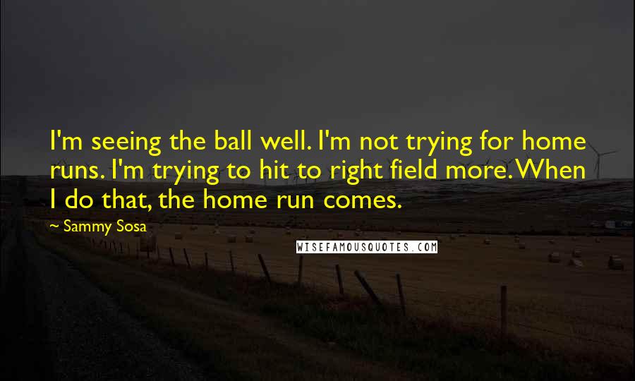 Sammy Sosa Quotes: I'm seeing the ball well. I'm not trying for home runs. I'm trying to hit to right field more. When I do that, the home run comes.