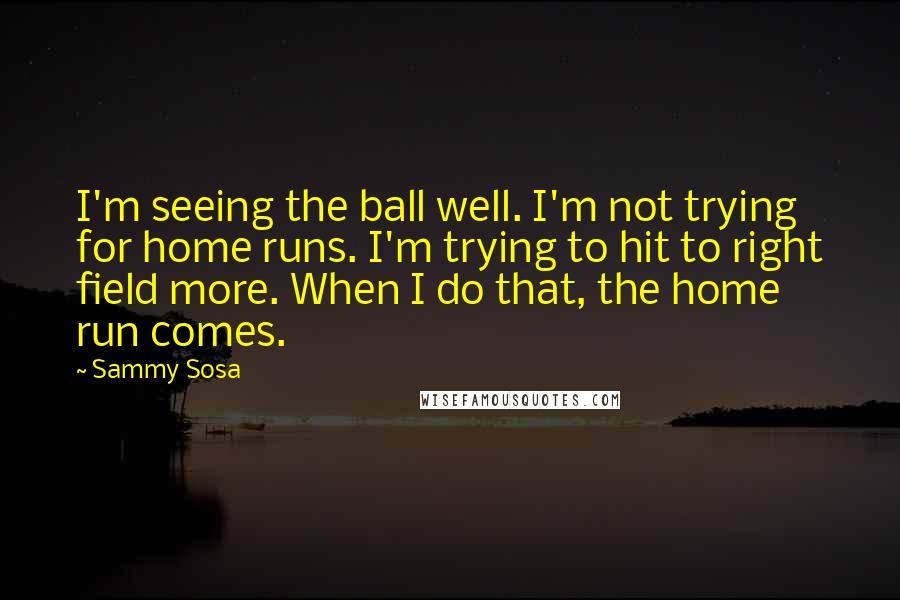 Sammy Sosa Quotes: I'm seeing the ball well. I'm not trying for home runs. I'm trying to hit to right field more. When I do that, the home run comes.