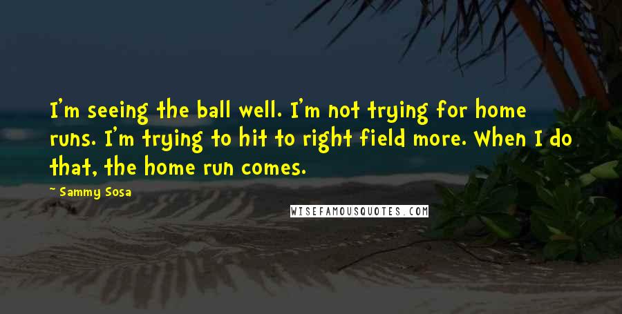 Sammy Sosa Quotes: I'm seeing the ball well. I'm not trying for home runs. I'm trying to hit to right field more. When I do that, the home run comes.