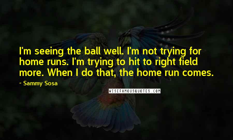 Sammy Sosa Quotes: I'm seeing the ball well. I'm not trying for home runs. I'm trying to hit to right field more. When I do that, the home run comes.