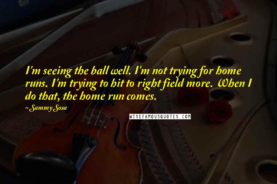 Sammy Sosa Quotes: I'm seeing the ball well. I'm not trying for home runs. I'm trying to hit to right field more. When I do that, the home run comes.