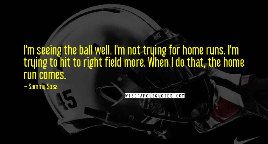 Sammy Sosa Quotes: I'm seeing the ball well. I'm not trying for home runs. I'm trying to hit to right field more. When I do that, the home run comes.