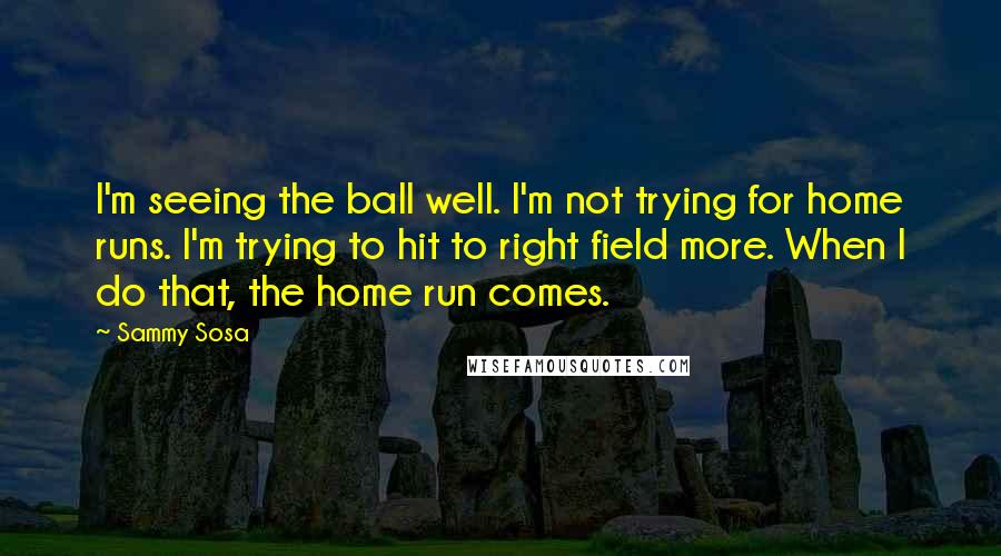 Sammy Sosa Quotes: I'm seeing the ball well. I'm not trying for home runs. I'm trying to hit to right field more. When I do that, the home run comes.