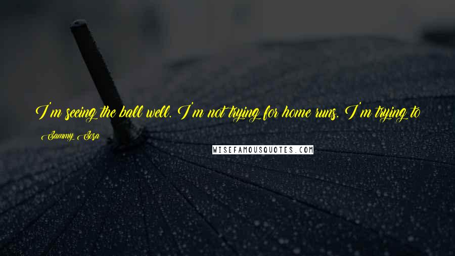 Sammy Sosa Quotes: I'm seeing the ball well. I'm not trying for home runs. I'm trying to hit to right field more. When I do that, the home run comes.