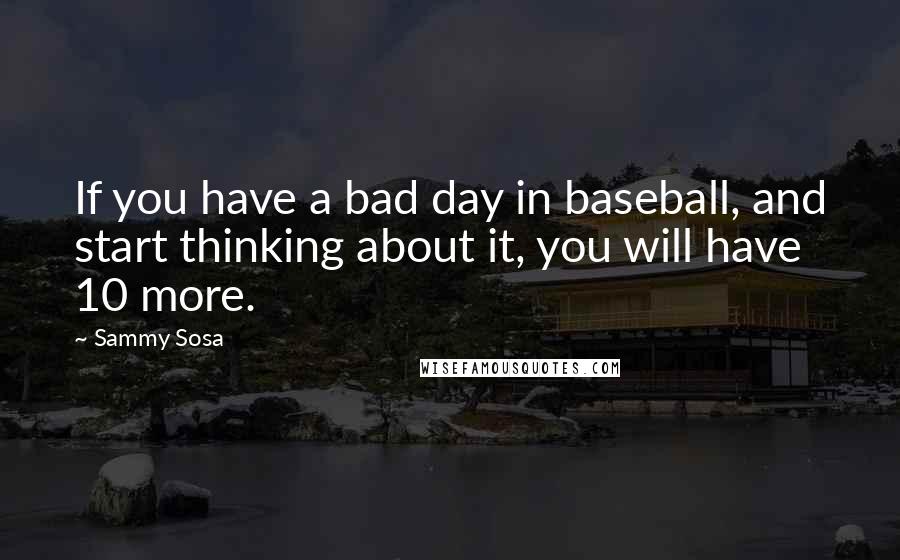 Sammy Sosa Quotes: If you have a bad day in baseball, and start thinking about it, you will have 10 more.