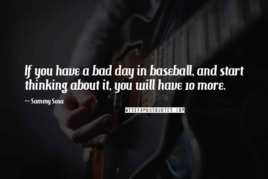 Sammy Sosa Quotes: If you have a bad day in baseball, and start thinking about it, you will have 10 more.