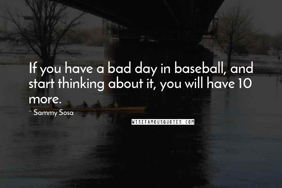 Sammy Sosa Quotes: If you have a bad day in baseball, and start thinking about it, you will have 10 more.