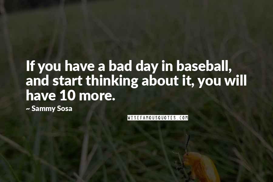 Sammy Sosa Quotes: If you have a bad day in baseball, and start thinking about it, you will have 10 more.