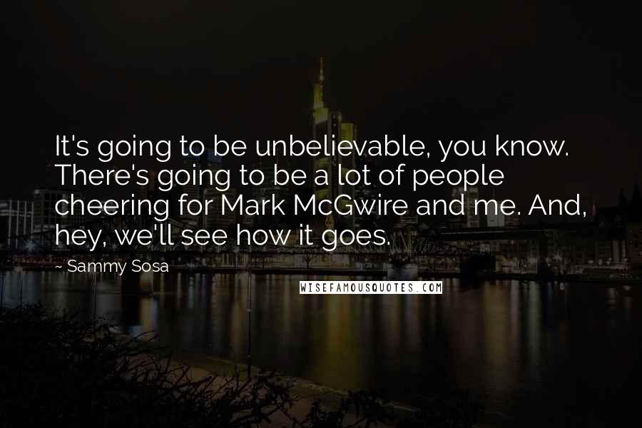 Sammy Sosa Quotes: It's going to be unbelievable, you know. There's going to be a lot of people cheering for Mark McGwire and me. And, hey, we'll see how it goes.