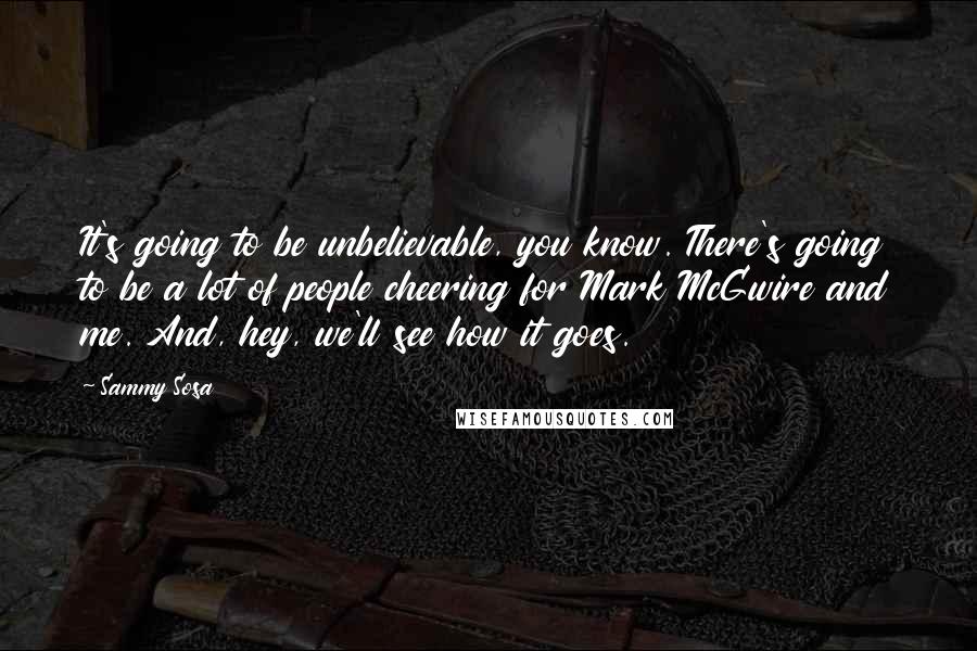 Sammy Sosa Quotes: It's going to be unbelievable, you know. There's going to be a lot of people cheering for Mark McGwire and me. And, hey, we'll see how it goes.