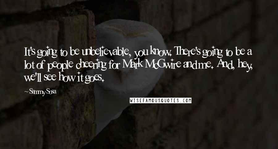 Sammy Sosa Quotes: It's going to be unbelievable, you know. There's going to be a lot of people cheering for Mark McGwire and me. And, hey, we'll see how it goes.