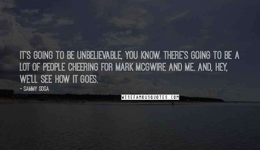Sammy Sosa Quotes: It's going to be unbelievable, you know. There's going to be a lot of people cheering for Mark McGwire and me. And, hey, we'll see how it goes.