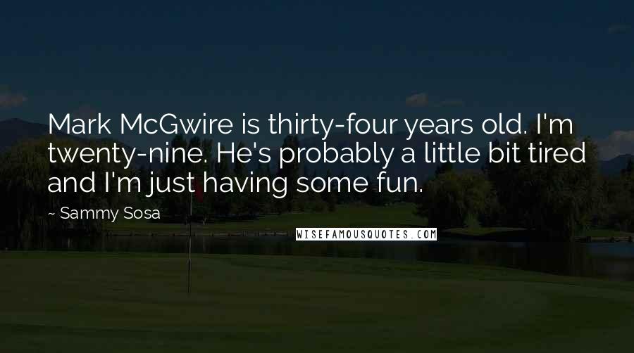 Sammy Sosa Quotes: Mark McGwire is thirty-four years old. I'm twenty-nine. He's probably a little bit tired and I'm just having some fun.