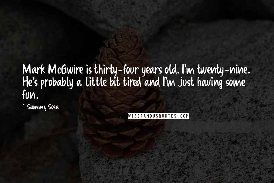 Sammy Sosa Quotes: Mark McGwire is thirty-four years old. I'm twenty-nine. He's probably a little bit tired and I'm just having some fun.