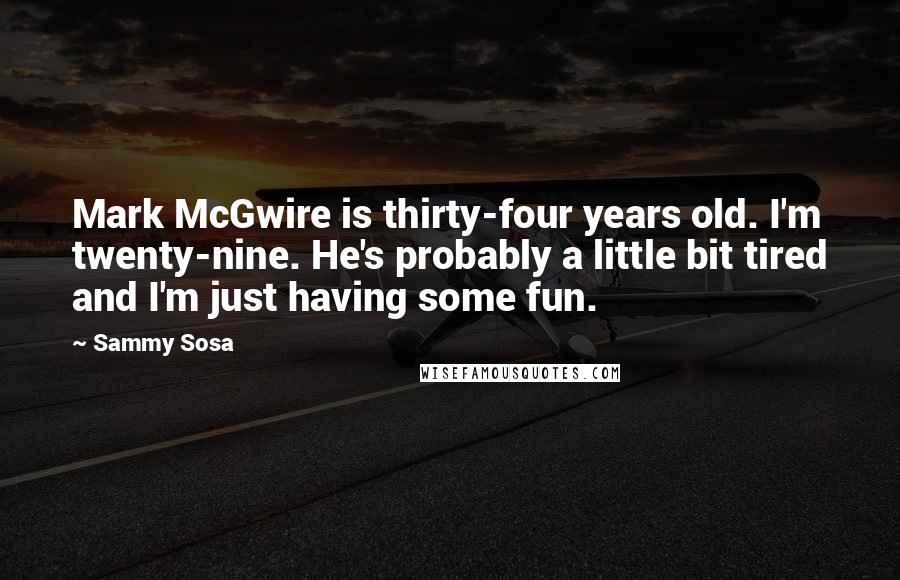 Sammy Sosa Quotes: Mark McGwire is thirty-four years old. I'm twenty-nine. He's probably a little bit tired and I'm just having some fun.