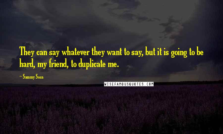 Sammy Sosa Quotes: They can say whatever they want to say, but it is going to be hard, my friend, to duplicate me.