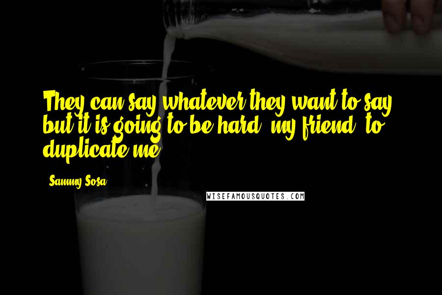 Sammy Sosa Quotes: They can say whatever they want to say, but it is going to be hard, my friend, to duplicate me.