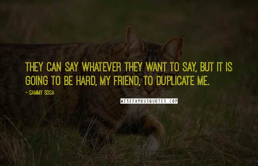 Sammy Sosa Quotes: They can say whatever they want to say, but it is going to be hard, my friend, to duplicate me.