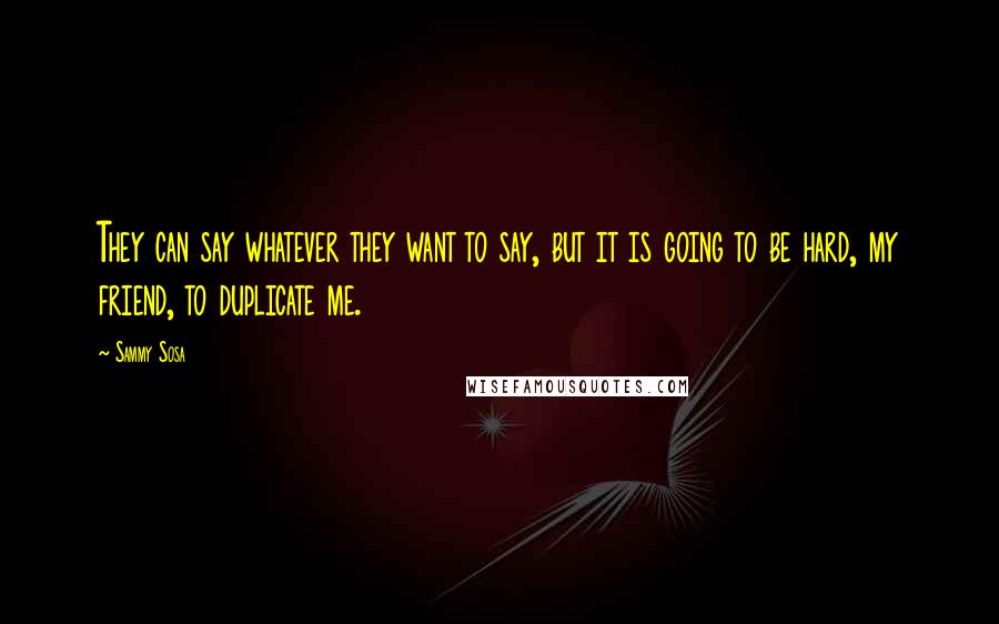 Sammy Sosa Quotes: They can say whatever they want to say, but it is going to be hard, my friend, to duplicate me.