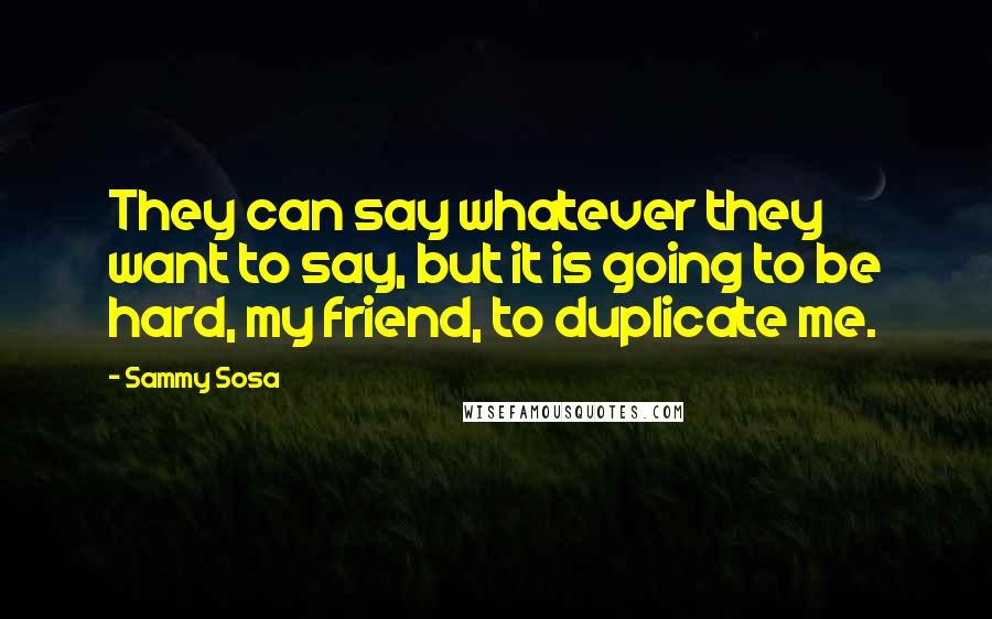 Sammy Sosa Quotes: They can say whatever they want to say, but it is going to be hard, my friend, to duplicate me.