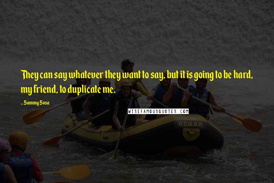 Sammy Sosa Quotes: They can say whatever they want to say, but it is going to be hard, my friend, to duplicate me.