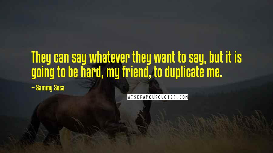 Sammy Sosa Quotes: They can say whatever they want to say, but it is going to be hard, my friend, to duplicate me.