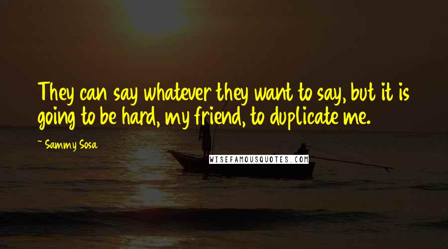 Sammy Sosa Quotes: They can say whatever they want to say, but it is going to be hard, my friend, to duplicate me.